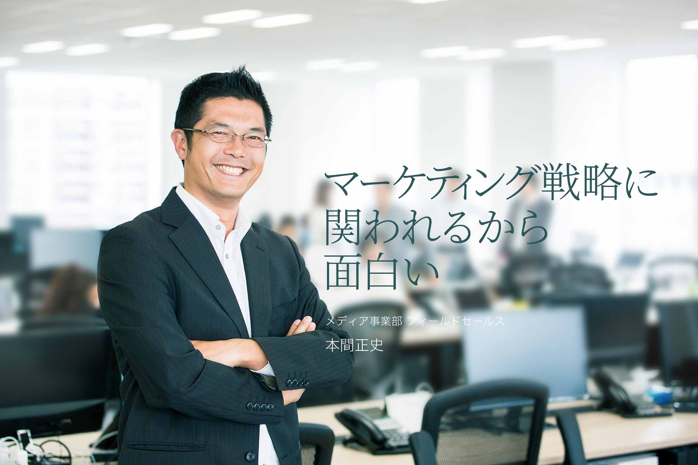 お客様のマーケティング戦略に関われるから面白い メディア事業部 フィールドセールス 本間正史 お客様のマーケティング戦略に関われるから面白い メディア事業部 フィールドセールス 本間正史