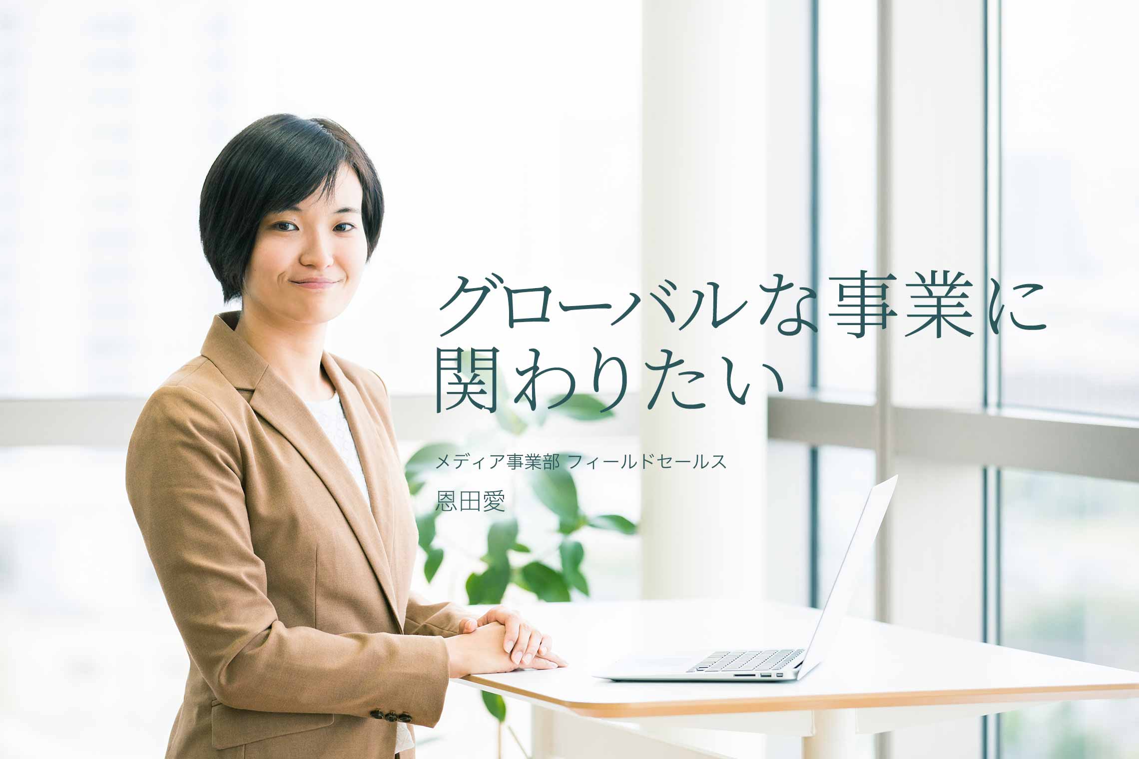 グローバルな事業に関わりたい メディア事業部 フィールドセールス 恩田愛 グローバルな事業に関わりたい メディア事業部 フィールドセールス 恩田愛