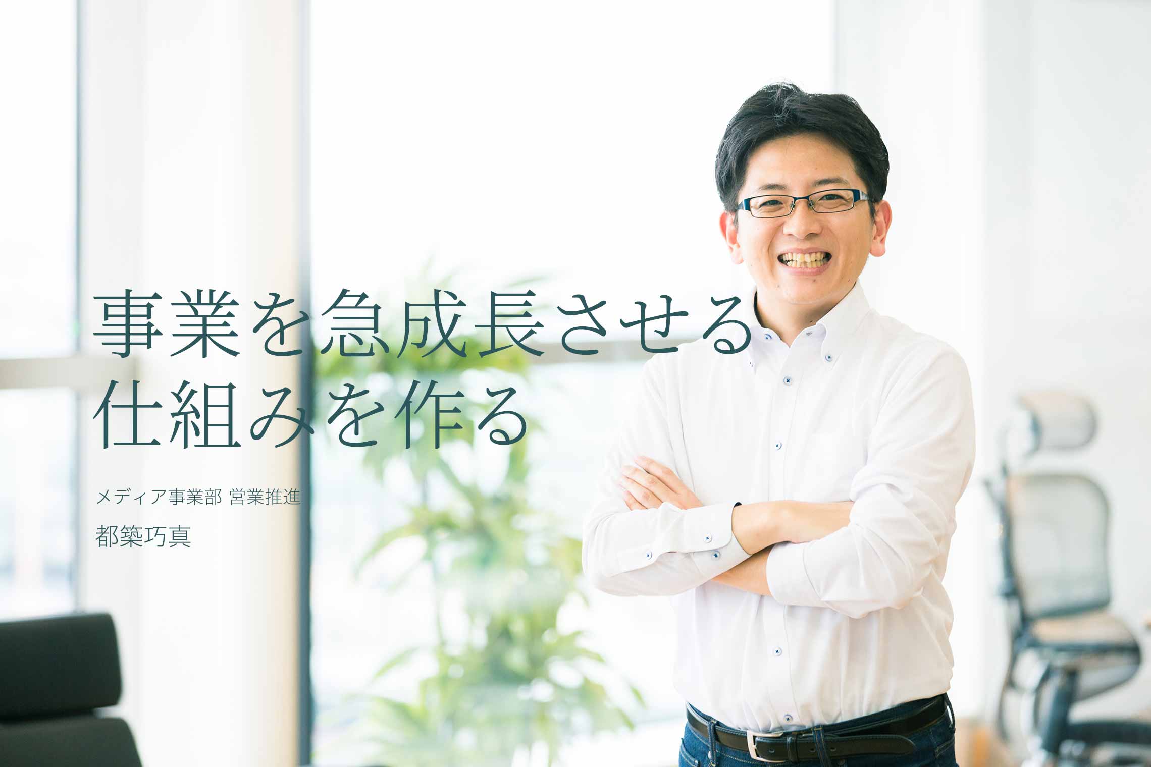 事業を急成長させる仕組みを作る メディア事業部 営業推進 都築 巧真 事業を急成長させる仕組みを作る メディア事業部 営業推進 都築 巧真