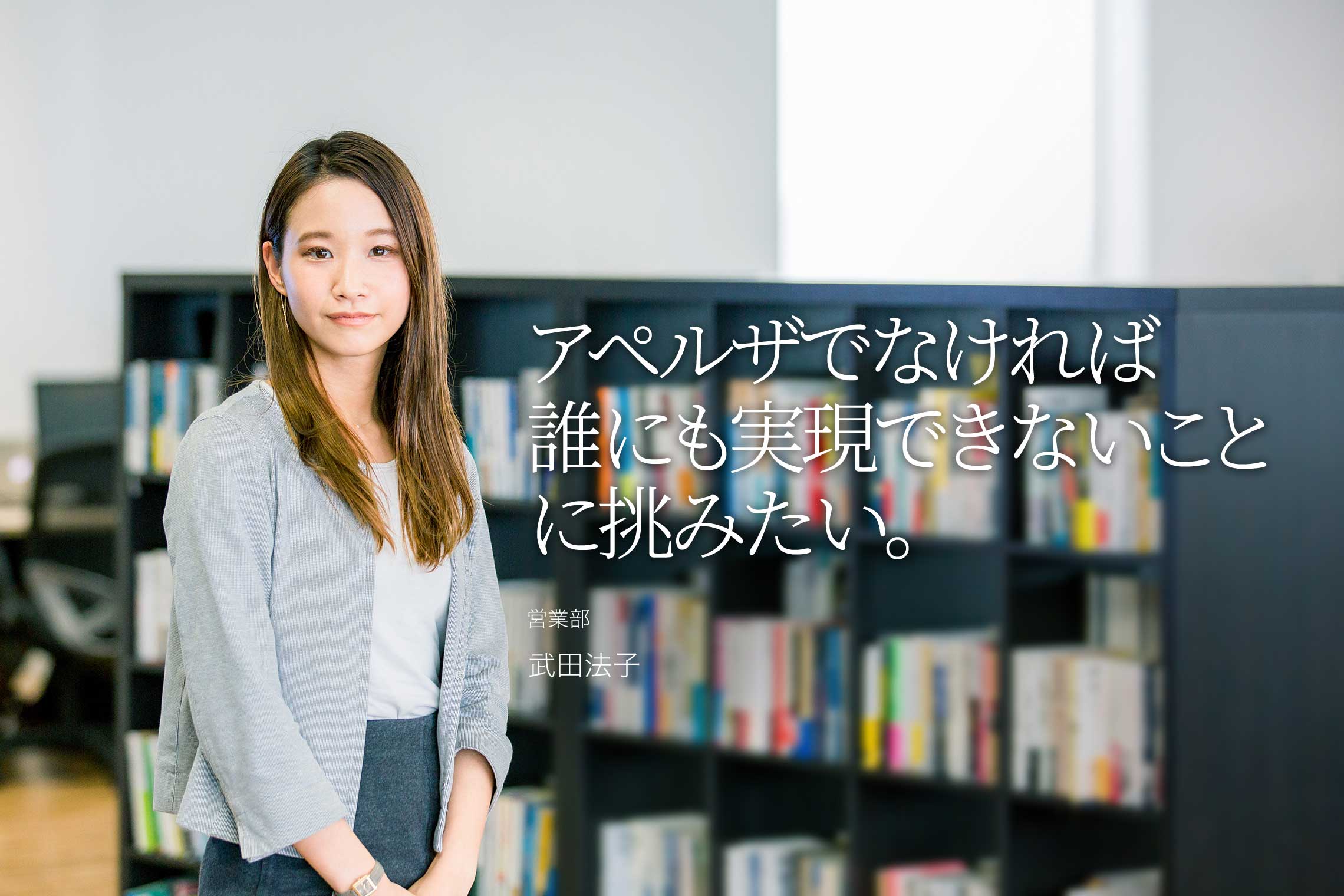 アペルザでなければ誰にも実現できないことに、挑みたい。 営業部 営業企画 武田法子 アペルザでなければ誰にも実現できないことに、挑みたい。 営業部 営業企画 武田法子