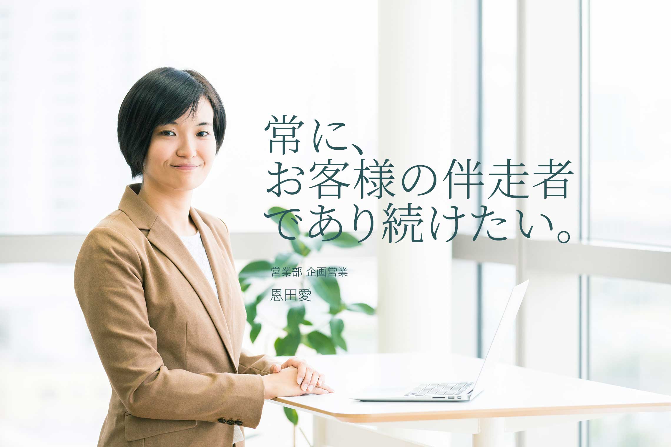 常に、お客様の伴走者であり続けたい 営業部 企画営業 恩田愛 常に、お客様の伴走者であり続けたい 営業部 企画営業 恩田愛