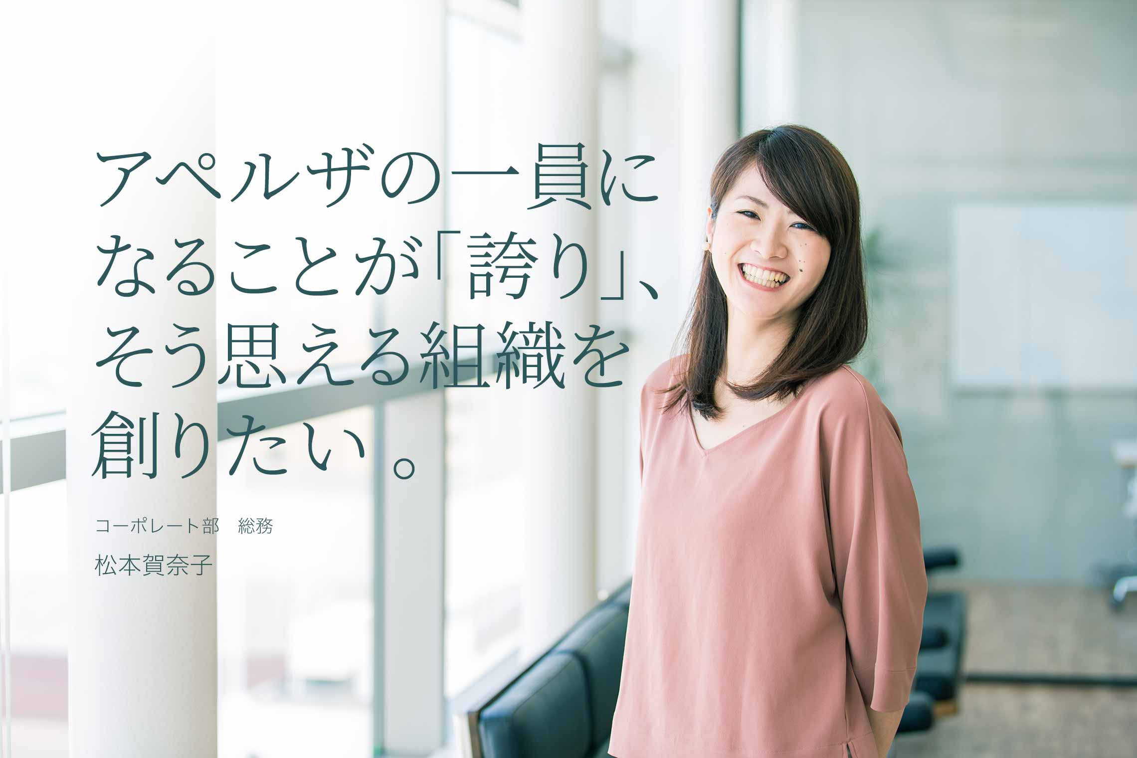 アペルザの一員になることが「誇り」、そう思える組織を創りたい。 コーポレート部 総務 松本賀奈子 アペルザの一員になることが「誇り」、そう思える組織を創りたい。 コーポレート部 総務 松本賀奈子