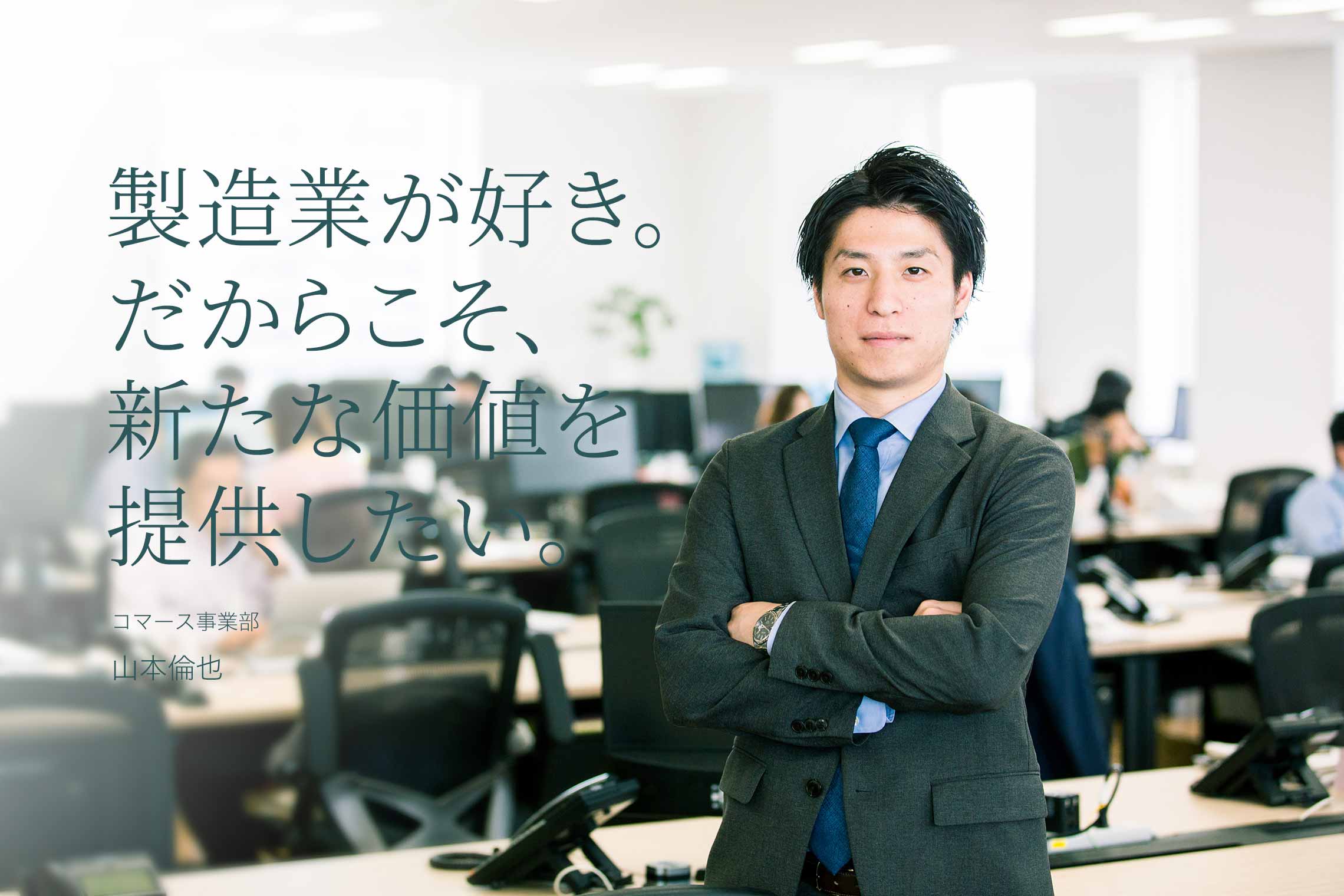 製造業が好き。だからこそ、新たな価値を提供したい。 コマース事業部 山本倫也 製造業が好き。だからこそ、新たな価値を提供したい。 コマース事業部 山本倫也